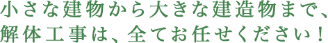 小さな建物から大きな建造物まで、
                        解体工事は、全てお任せください！